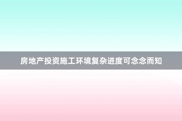 房地产投资施工环境复杂进度可念念而知