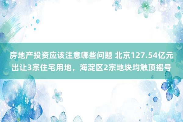 房地产投资应该注意哪些问题 北京127.54亿元出让3宗住宅用地，海淀区2宗地块均触顶摇号