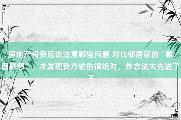 房地产投资应该注意哪些问题 对比邻居家的“飘窗联想”，才发现我方输的很绝对，作念法太先进了