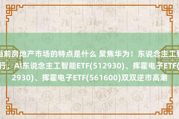 当前房地产市场的特点是什么 聚焦华为！东说念主工智能范畴迫切会议举行，AI东说念主工智能ETF(512930)、挥霍电子ETF(561600)双双逆市高潮