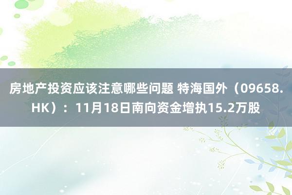 房地产投资应该注意哪些问题 特海国外（09658.HK）：11月18日南向资金增执15.2万股