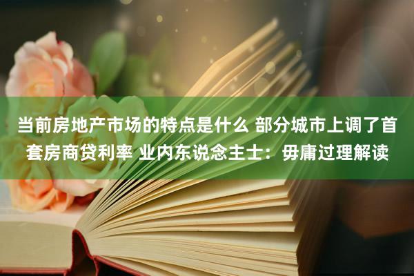 当前房地产市场的特点是什么 部分城市上调了首套房商贷利率 业内东说念主士：毋庸过理解读