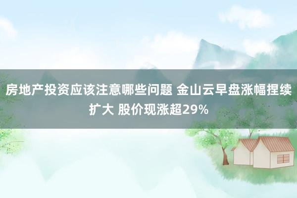 房地产投资应该注意哪些问题 金山云早盘涨幅捏续扩大 股价现涨超29%