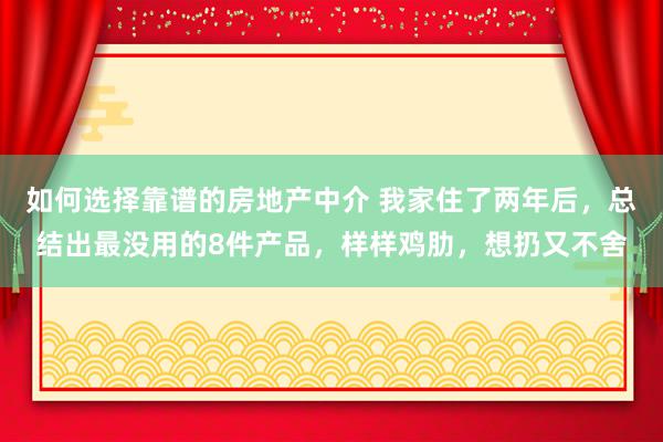 如何选择靠谱的房地产中介 我家住了两年后，总结出最没用的8件产品，样样鸡肋，想扔又不舍