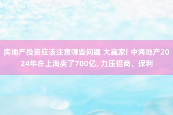 房地产投资应该注意哪些问题 大赢家! 中海地产2024年在上海卖了700亿, 力压招商、保利