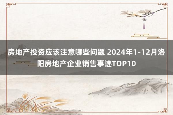 房地产投资应该注意哪些问题 2024年1-12月洛阳房地产企业销售事迹TOP10