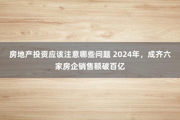 房地产投资应该注意哪些问题 2024年，成齐六家房企销售额破百亿