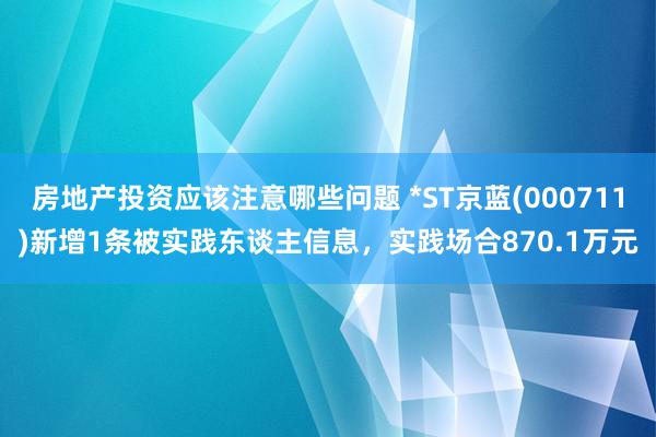 房地产投资应该注意哪些问题 *ST京蓝(000711)新增1条被实践东谈主信息，实践场合870.1万元