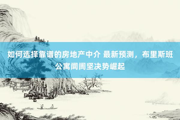 如何选择靠谱的房地产中介 最新预测，布里斯班公寓阛阓坚决势崛起