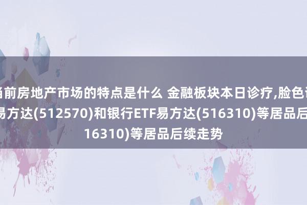 当前房地产市场的特点是什么 金融板块本日诊疗,脸色证券ETF易方达(512570)和银行ETF易方达(516310)等居品后续走势