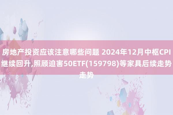 房地产投资应该注意哪些问题 2024年12月中枢CPI继续回升,照顾迫害50ETF(159798)等家具后续走势