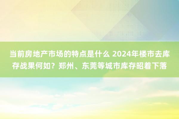 当前房地产市场的特点是什么 2024年楼市去库存战果何如？郑州、东莞等城市库存昭着下落