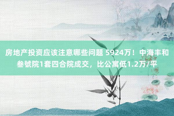 房地产投资应该注意哪些问题 5924万！中海丰和叁號院1套四合院成交，比公寓低1.2万/平