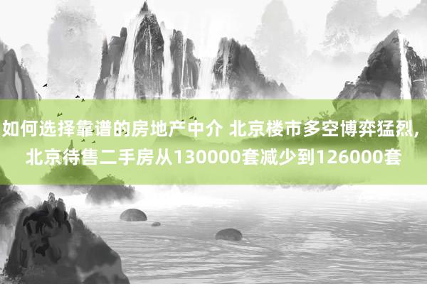 如何选择靠谱的房地产中介 北京楼市多空博弈猛烈, 北京待售二手房从130000套减少到126000套