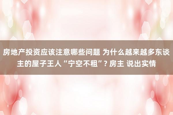 房地产投资应该注意哪些问题 为什么越来越多东谈主的屋子王人“宁空不租”? 房主 说出实情