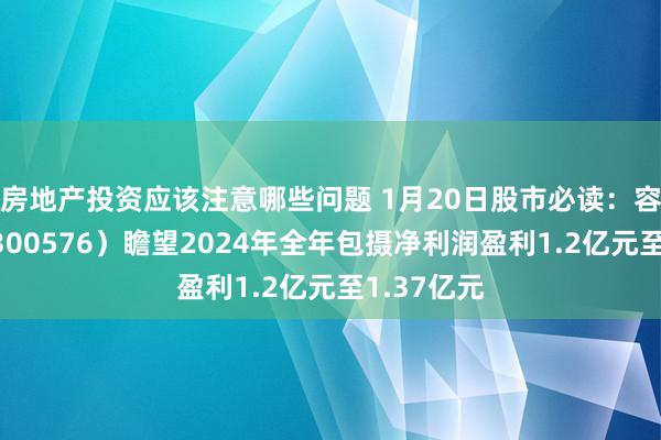 房地产投资应该注意哪些问题 1月20日股市必读：容大感光（300576）瞻望2024年全年包摄净利润盈利1.2亿元至1.37亿元