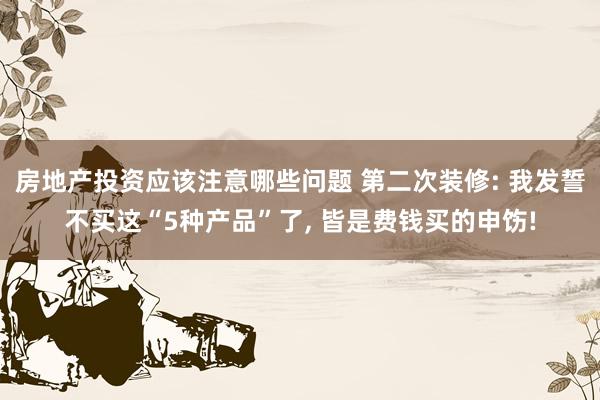 房地产投资应该注意哪些问题 第二次装修: 我发誓不买这“5种产品”了, 皆是费钱买的申饬!