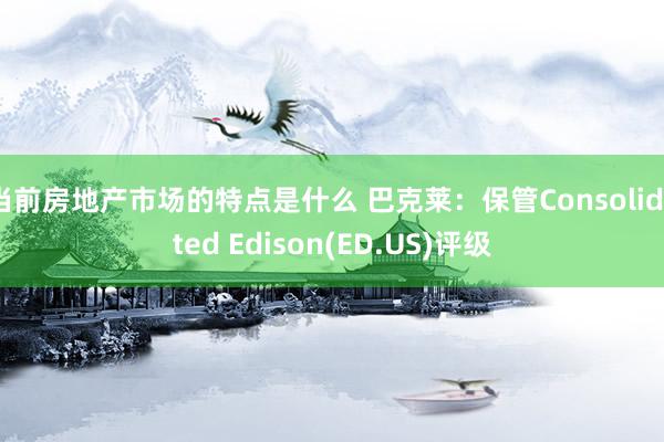 当前房地产市场的特点是什么 巴克莱：保管Consolidated Edison(ED.US)评级