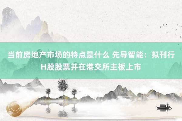 当前房地产市场的特点是什么 先导智能：拟刊行H股股票并在港交所主板上市