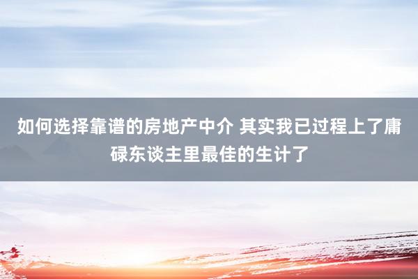 如何选择靠谱的房地产中介 其实我已过程上了庸碌东谈主里最佳的生计了