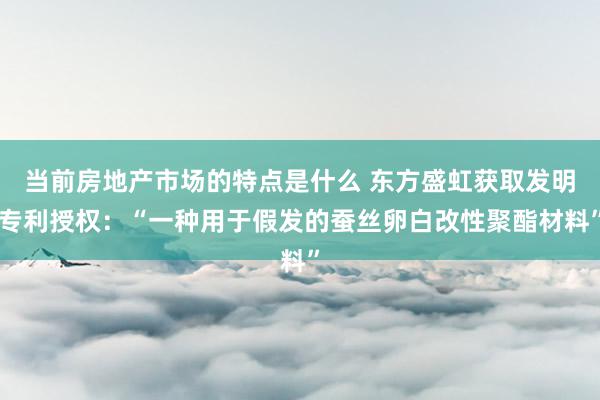 当前房地产市场的特点是什么 东方盛虹获取发明专利授权：“一种用于假发的蚕丝卵白改性聚酯材料”