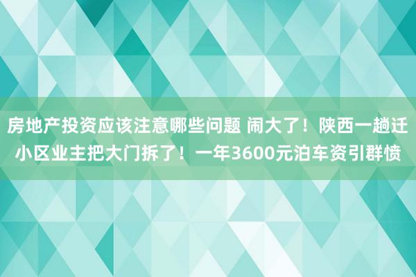 房地产投资应该注意哪些问题 闹大了！陕西一趟迁小区业主把大门拆了！一年3600元泊车资引群愤