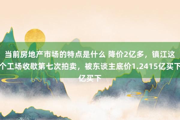 当前房地产市场的特点是什么 降价2亿多，镇江这个工场收歇第七次拍卖，被东谈主底价1.2415亿买下