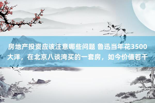 房地产投资应该注意哪些问题 鲁迅当年花3500大洋，在北京八谈湾买的一套房，如今价值若干