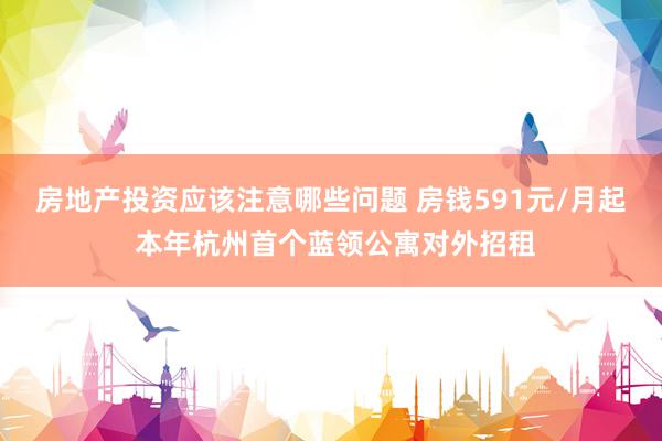 房地产投资应该注意哪些问题 房钱591元/月起 本年杭州首个蓝领公寓对外招租