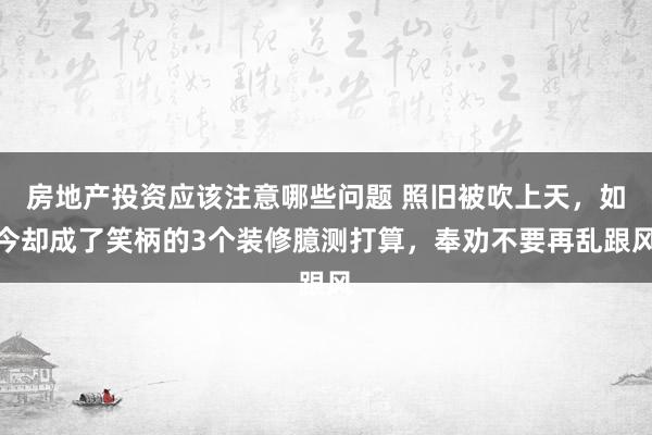 房地产投资应该注意哪些问题 照旧被吹上天，如今却成了笑柄的3个装修臆测打算，奉劝不要再乱跟风