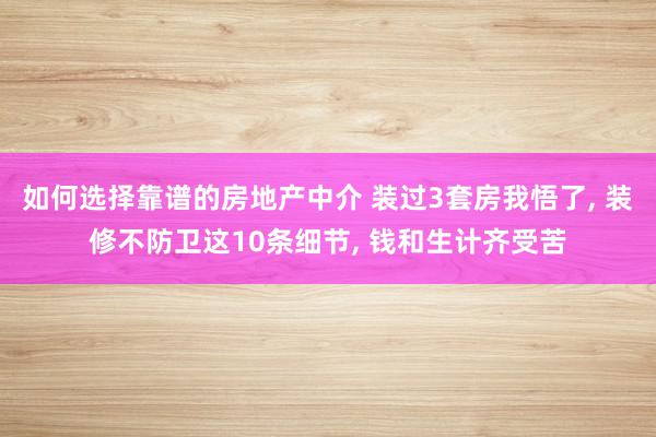 如何选择靠谱的房地产中介 装过3套房我悟了, 装修不防卫这10条细节, 钱和生计齐受苦