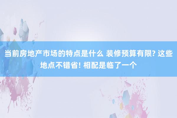 当前房地产市场的特点是什么 装修预算有限? 这些地点不错省! 相配是临了一个