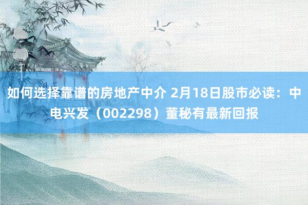 如何选择靠谱的房地产中介 2月18日股市必读：中电兴发（002298）董秘有最新回报