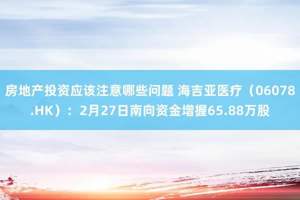 房地产投资应该注意哪些问题 海吉亚医疗（06078.HK）：2月27日南向资金增握65.88万股