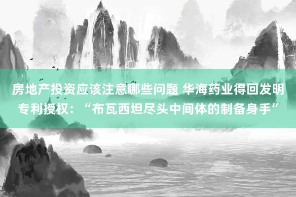 房地产投资应该注意哪些问题 华海药业得回发明专利授权：“布瓦西坦尽头中间体的制备身手”